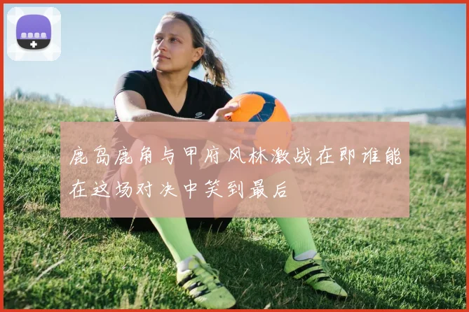 鹿岛鹿角与甲府风林激战在即谁能在这场对决中笑到最后