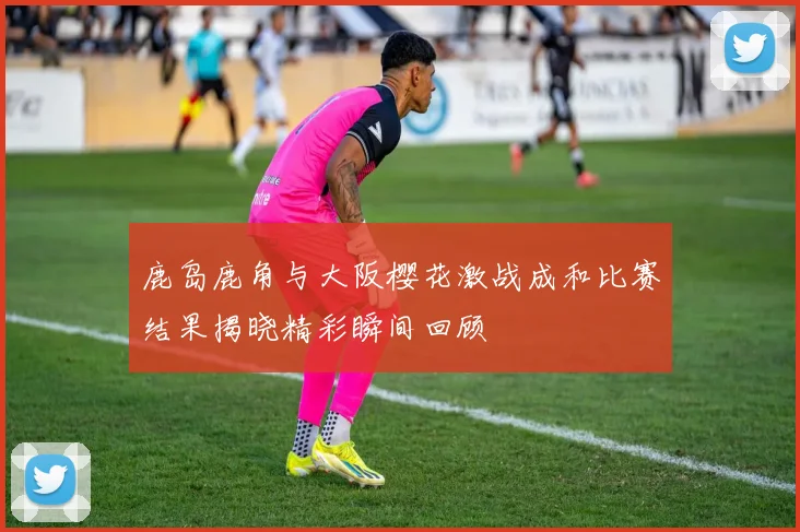 鹿岛鹿角与大阪樱花激战成和比赛结果揭晓精彩瞬间回顾