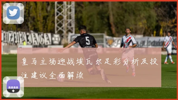 皇马主场迎战埃瓦尔足彩分析及投注建议全面解读