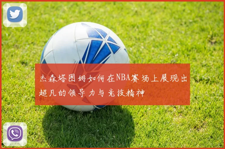 杰森塔图姆如何在NBA赛场上展现出超凡的领导力与竞技精神