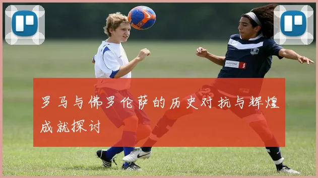 罗马与佛罗伦萨的历史对抗与辉煌成就探讨