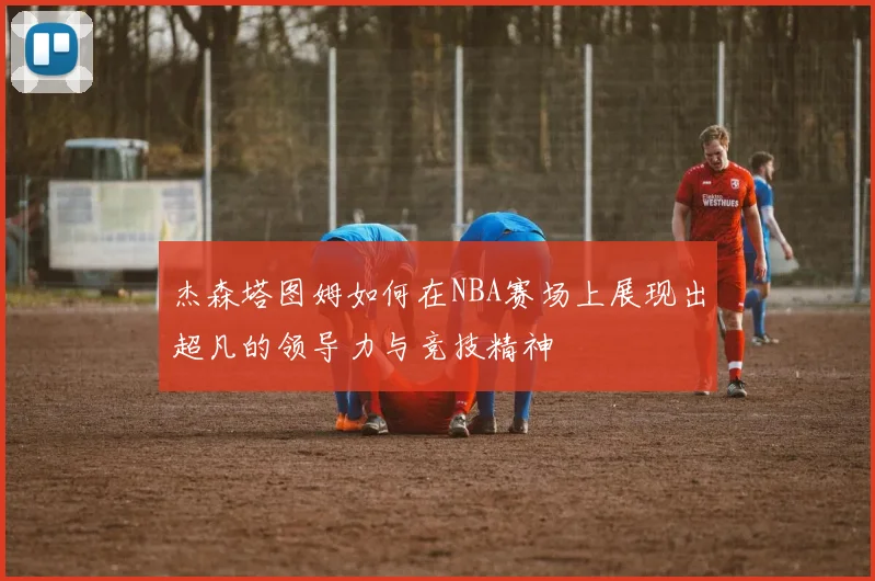 杰森塔图姆如何在NBA赛场上展现出超凡的领导力与竞技精神