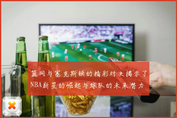 篮网与塞克斯顿的精彩对决揭示了NBA新星的崛起与球队的未来潜力