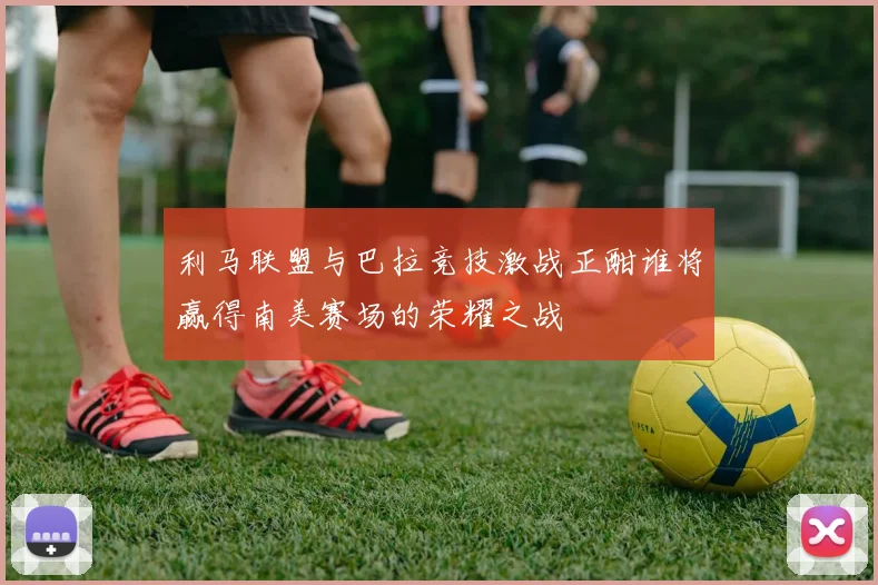 利马联盟与巴拉竞技激战正酣谁将赢得南美赛场的荣耀之战
