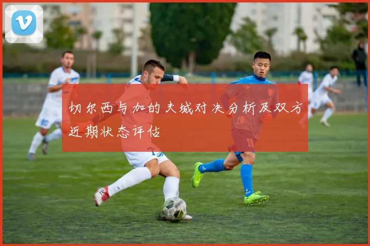 切尔西与加的夫城对决分析及双方近期状态评估