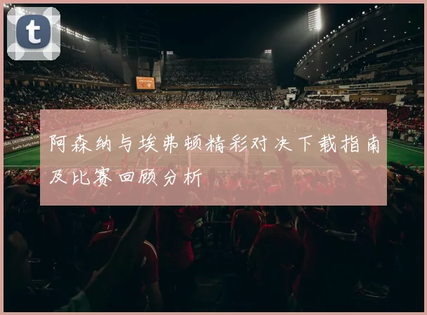 阿森纳与埃弗顿精彩对决下载指南及比赛回顾分析